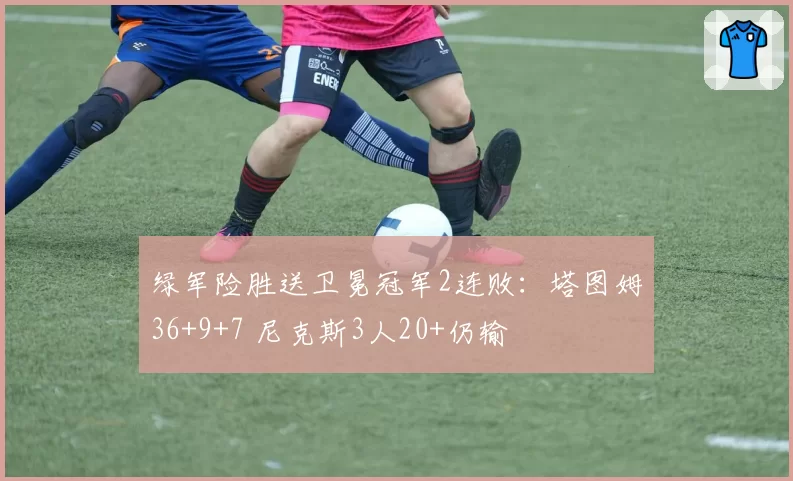 绿军险胜送卫冕冠军2连败：塔图姆36+9+7 尼克斯3人20+仍输