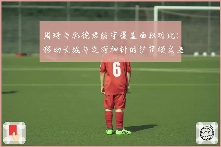 周琦与韩德君防守覆盖面积对比：移动长城与定海神针的护筐模式差异