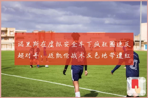 诺里斯在虚拟安全车下疯狂圈速反超对手,迈凯伦战术灰色地带遭红牛正式投诉