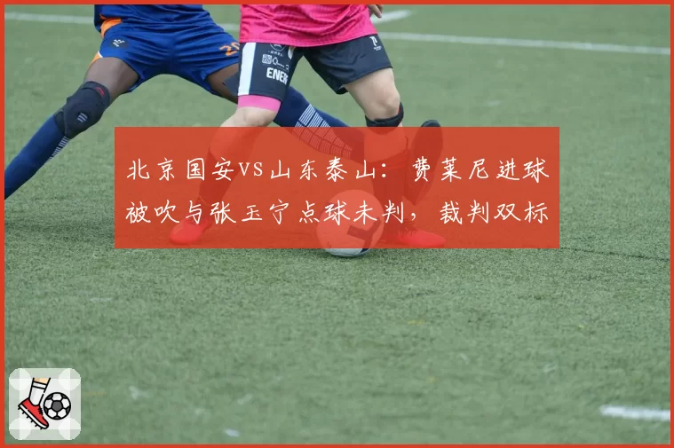 北京国安vs山东泰山:费莱尼进球被吹与张玉宁点球未判,裁判双标引爆冲突
