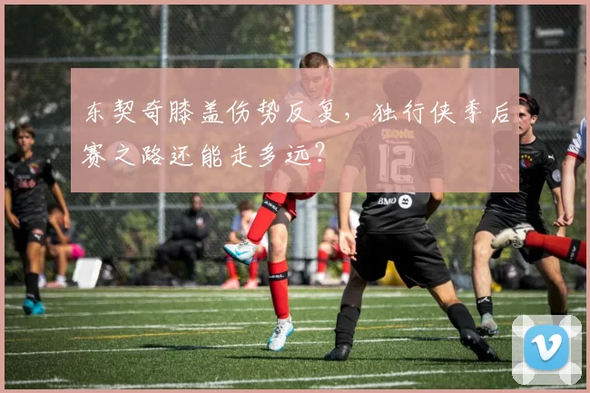 东契奇膝盖伤势反复，独行侠季后赛之路还能走多远？