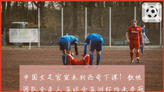 中国女足官宣米利西奇下课！教练团队全走人 亚运会亚洲杯均未夺冠