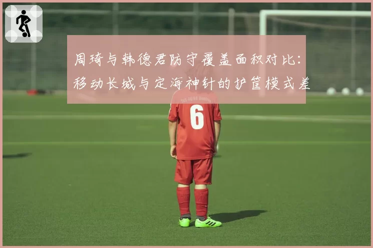 周琦与韩德君防守覆盖面积对比：移动长城与定海神针的护筐模式差异