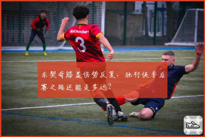 东契奇膝盖伤势反复，独行侠季后赛之路还能走多远？
