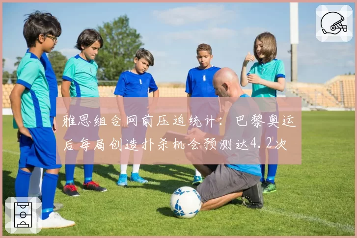 雅思组合网前压迫统计：巴黎奥运后每局创造扑杀机会预测达4.2次