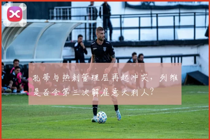 孔蒂与热刺管理层再起冲突，列维是否会第三次解雇意大利人？