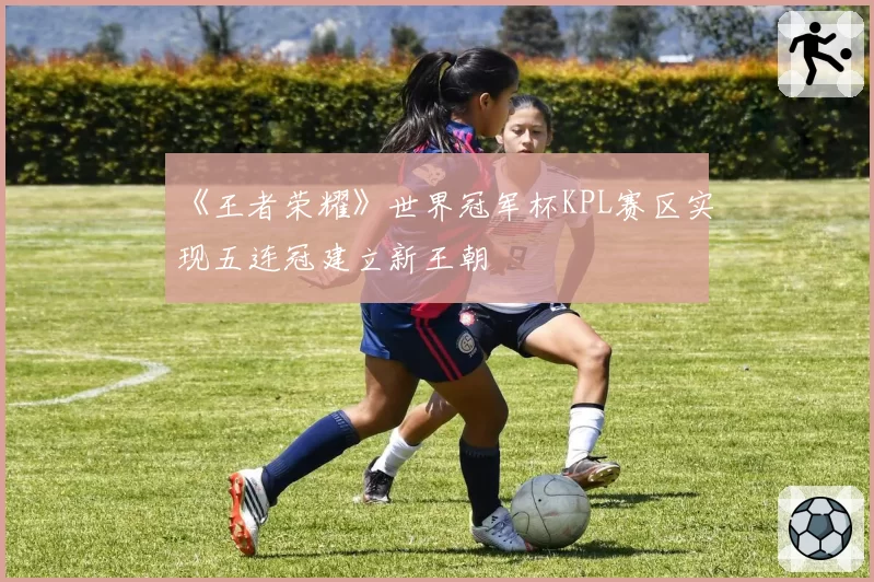 《王者荣耀》世界冠军杯KPL赛区实现五连冠建立新王朝