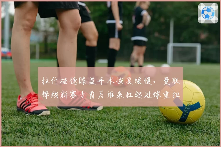 拉什福德膝盖手术恢复缓慢,曼联锋线新赛季首月谁来扛起进球重担?