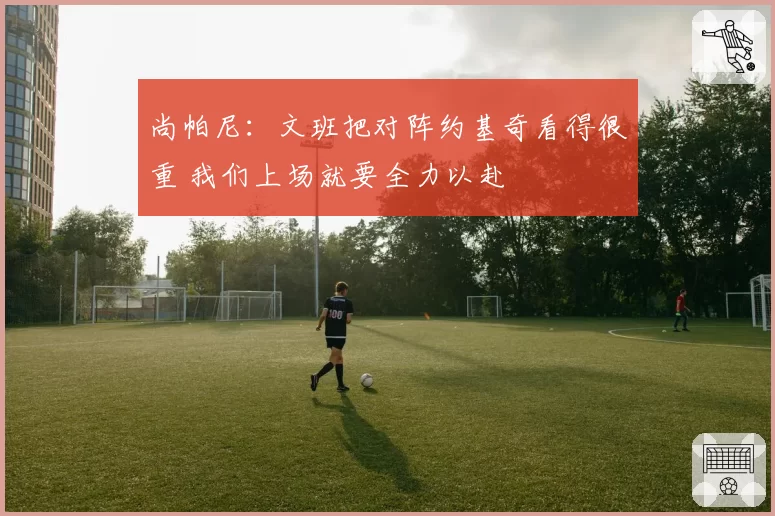 尚帕尼：文班把对阵约基奇看得很重 我们上场就要全力以赴