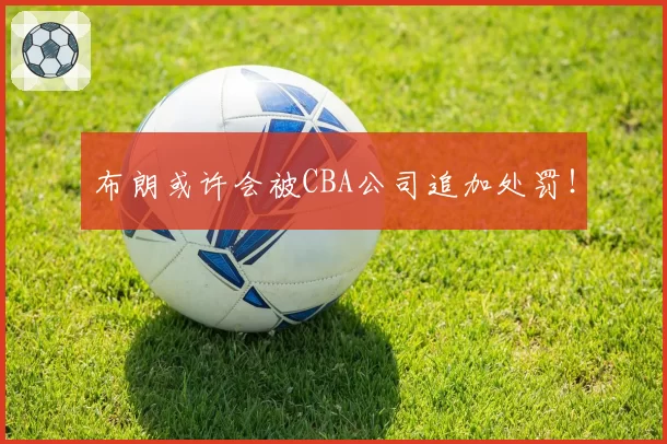 布朗或许会被CBA公司追加处罚！