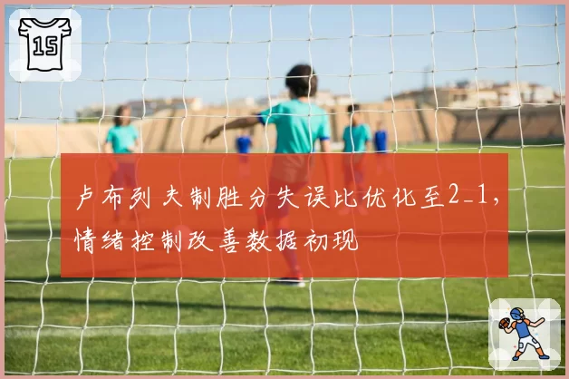 卢布列夫制胜分失误比优化至2_1,情绪控制改善数据初现