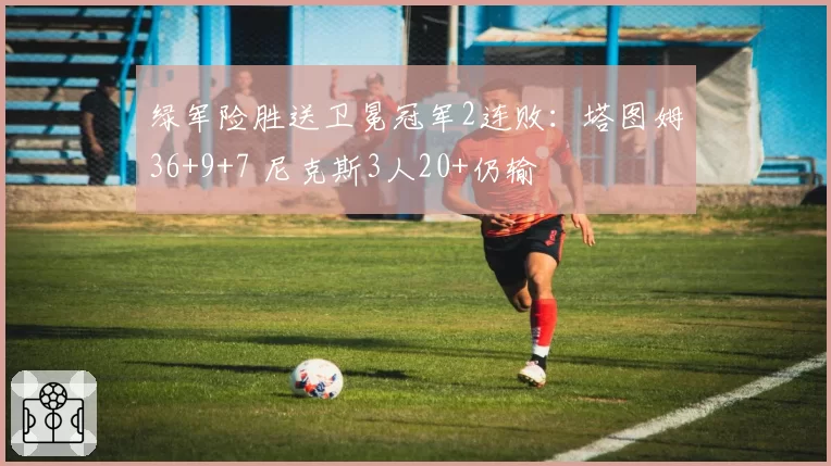 绿军险胜送卫冕冠军2连败：塔图姆36+9+7 尼克斯3人20+仍输