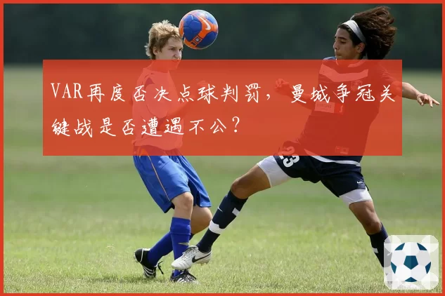 VAR再度否决点球判罚，曼城争冠关键战是否遭遇不公？