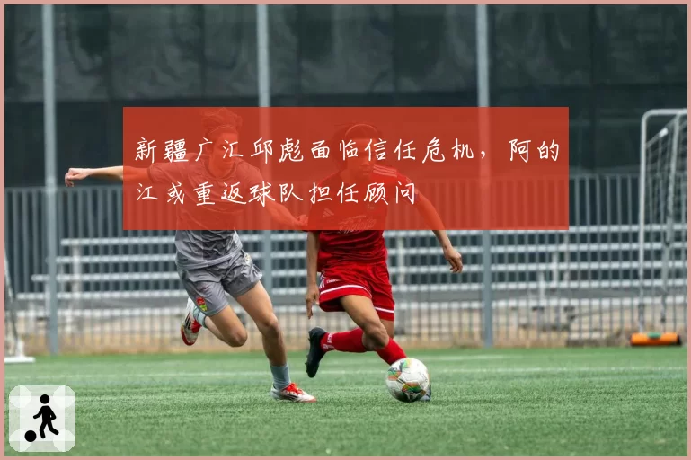 新疆广汇邱彪面临信任危机，阿的江或重返球队担任顾问