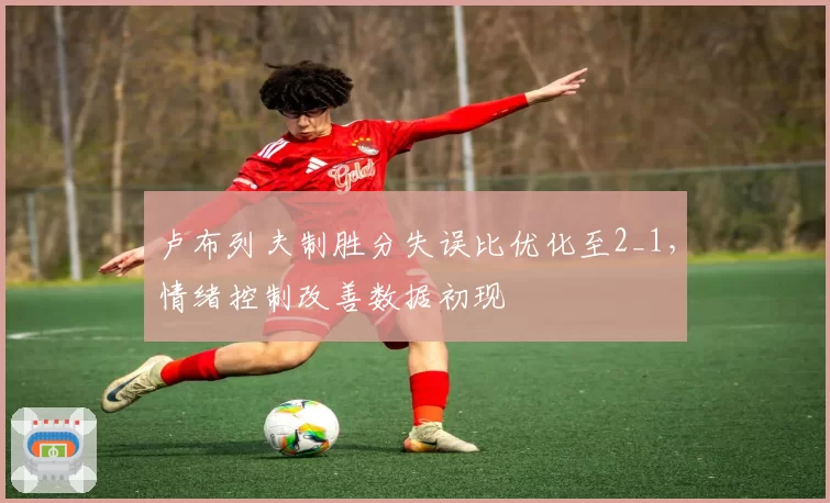 卢布列夫制胜分失误比优化至2_1,情绪控制改善数据初现