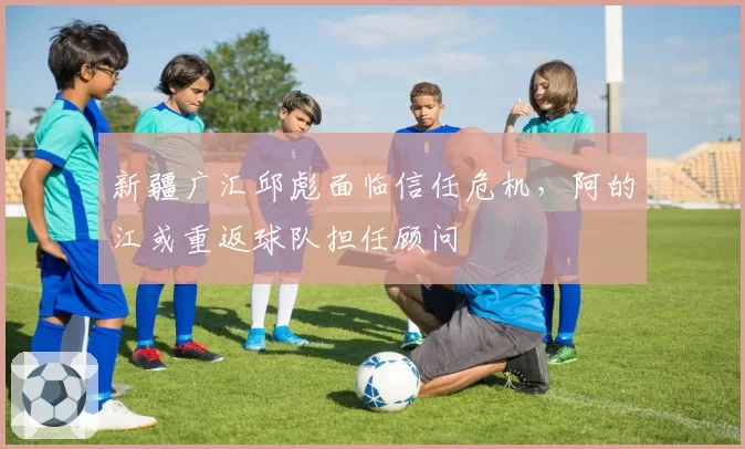 新疆广汇邱彪面临信任危机，阿的江或重返球队担任顾问