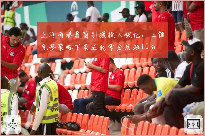 上海海港夏窗引援投入破亿，三镇免签策略下前五轮拿分反超10分