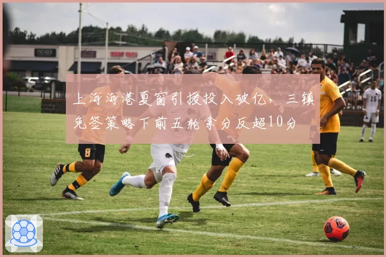 上海海港夏窗引援投入破亿，三镇免签策略下前五轮拿分反超10分