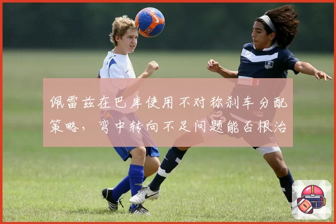 佩雷兹在巴库使用不对称刹车分配策略,弯中转向不足问题能否根治?