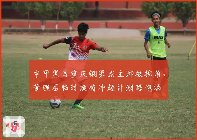 中甲黑马重庆铜梁龙主帅被挖角,管理层临时换将冲超计划恐泡汤