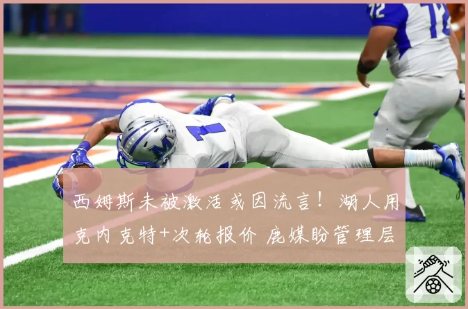 西姆斯未被激活或因流言！湖人用克内克特+次轮报价 鹿媒盼管理层拒绝