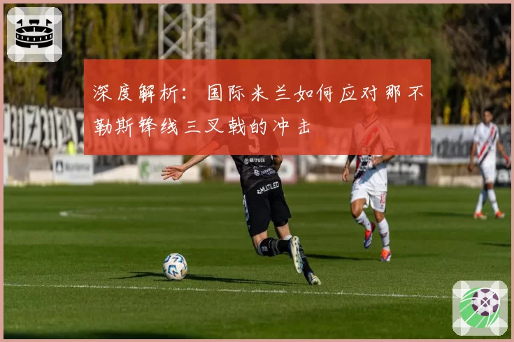 深度解析:国际米兰如何应对那不勒斯锋线三叉戟的冲击