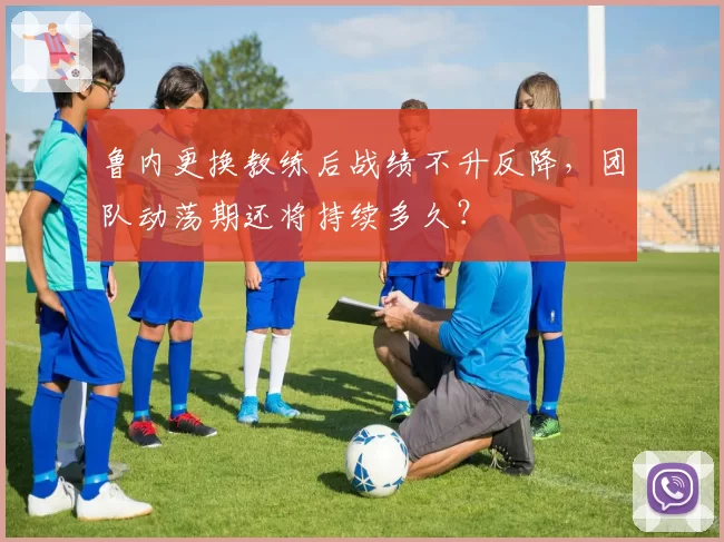 鲁内更换教练后战绩不升反降，团队动荡期还将持续多久？