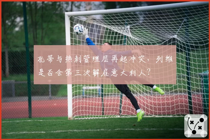 孔蒂与热刺管理层再起冲突，列维是否会第三次解雇意大利人？