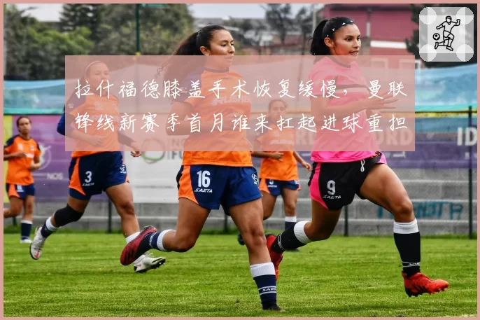 拉什福德膝盖手术恢复缓慢,曼联锋线新赛季首月谁来扛起进球重担?