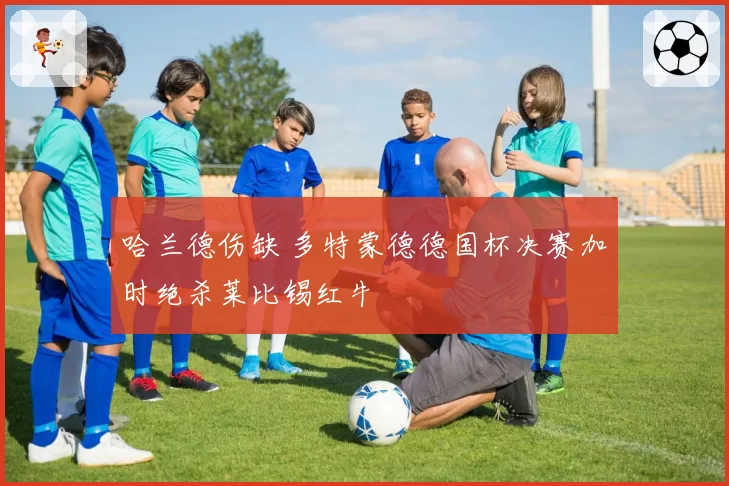 哈兰德伤缺 多特蒙德德国杯决赛加时绝杀莱比锡红牛