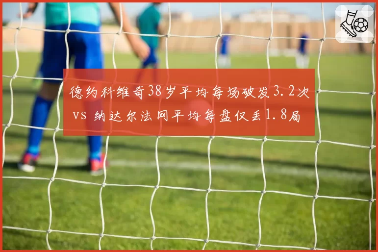 德约科维奇38岁平均每场破发3.2次 vs 纳达尔法网平均每盘仅丢1.8局：老将韧性对决