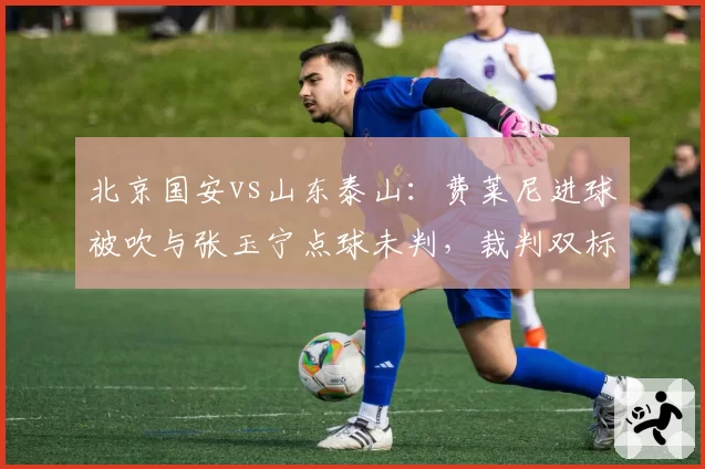北京国安vs山东泰山:费莱尼进球被吹与张玉宁点球未判,裁判双标引爆冲突