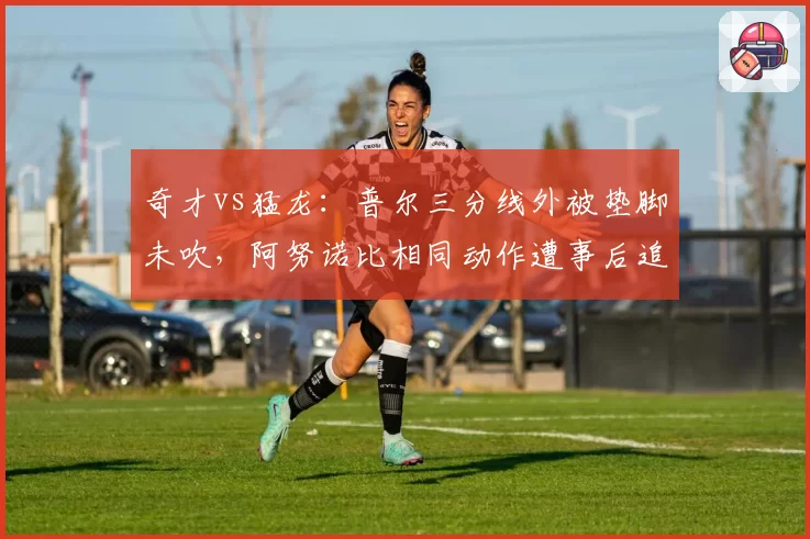 奇才vs猛龙：普尔三分线外被垫脚未吹，阿努诺比相同动作遭事后追罚激怒对手