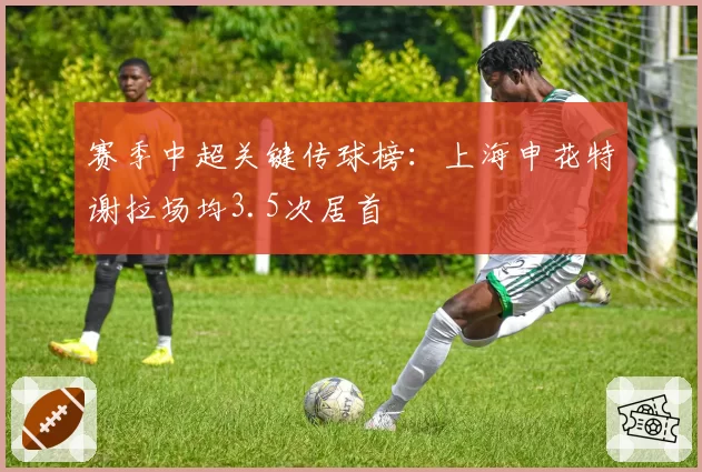 赛季中超关键传球榜：上海申花特谢拉场均3.5次居首
