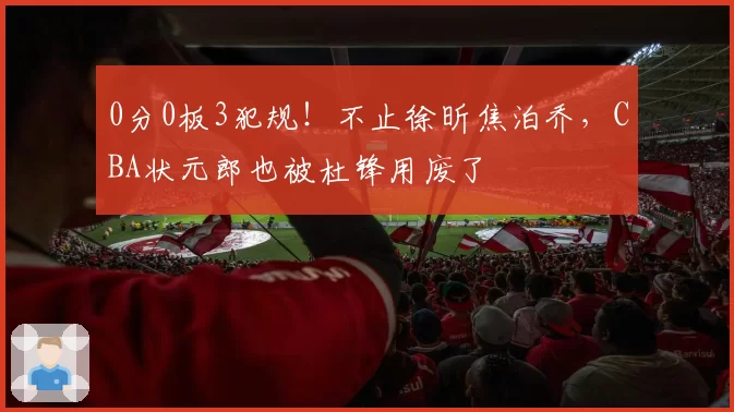 0分0板3犯规！不止徐昕焦泊乔，CBA状元郎也被杜锋用废了
