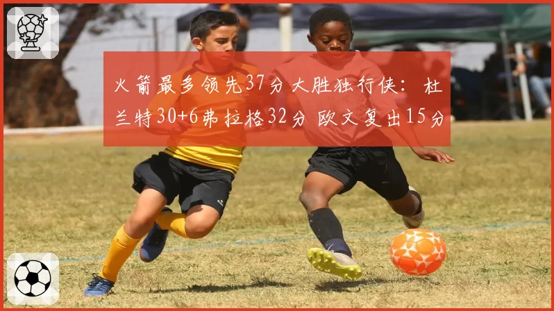 火箭最多领先37分大胜独行侠:杜兰特30+6弗拉格32分 欧文复出15分