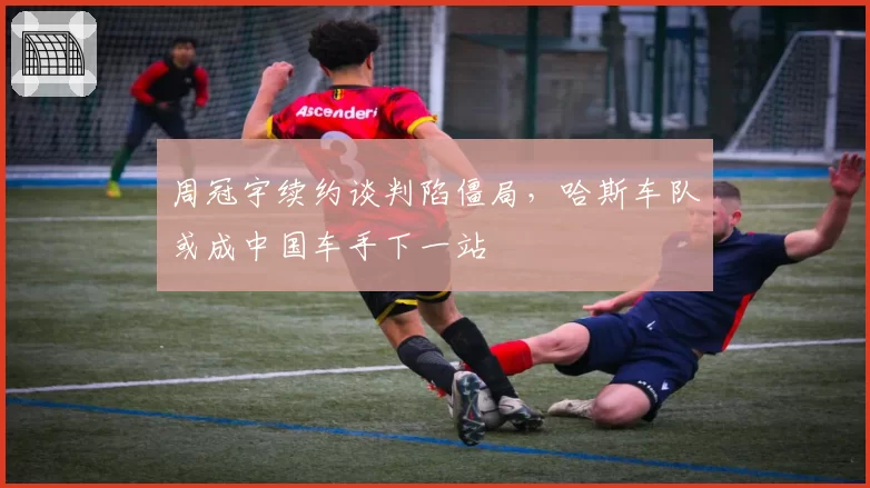 周冠宇续约谈判陷僵局，哈斯车队或成中国车手下一站