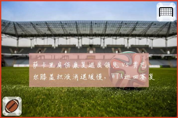 萨卡里肩伤康复进度领先 vs 贾巴尔膝盖积液消退缓慢,WTA巡回赛复出时间表呈现东西方差异