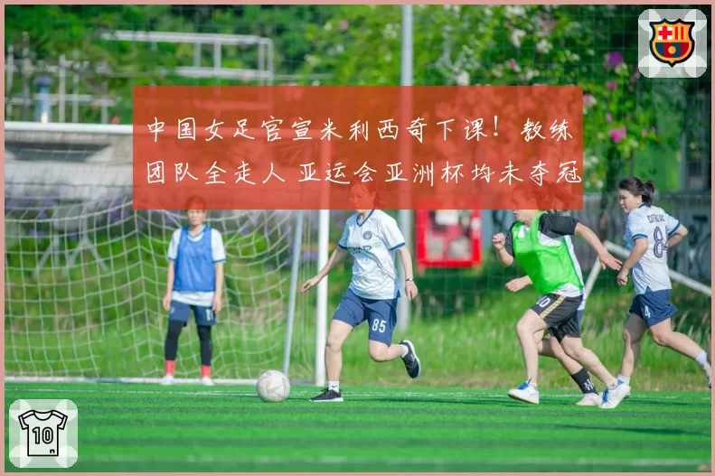 中国女足官宣米利西奇下课！教练团队全走人 亚运会亚洲杯均未夺冠