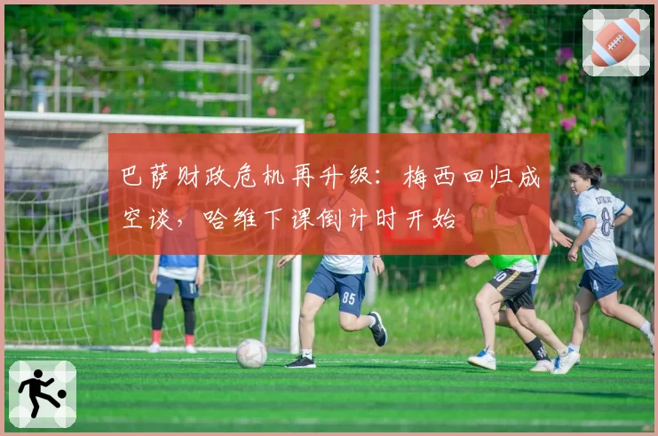 巴萨财政危机再升级：梅西回归成空谈，哈维下课倒计时开始