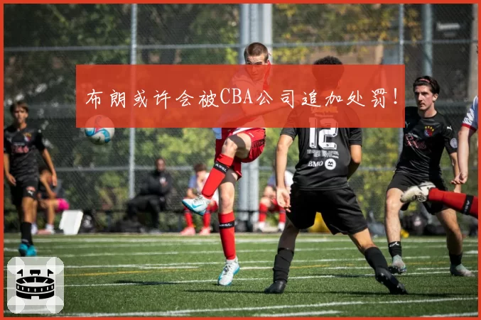 布朗或许会被CBA公司追加处罚！