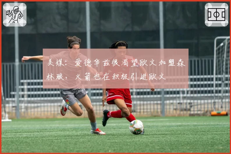 美媒:爱德华兹很渴望欧文加盟森林狼,火箭也在积极引进欧文