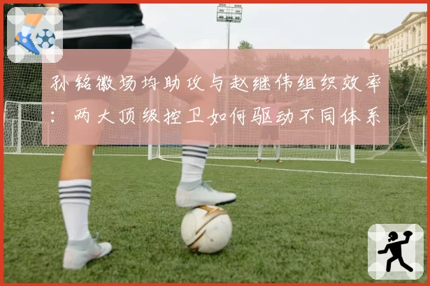 孙铭徽场均助攻与赵继伟组织效率:两大顶级控卫如何驱动不同体系