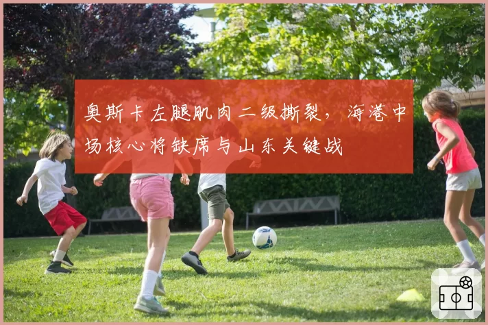 奥斯卡左腿肌肉二级撕裂,海港中场核心将缺席与山东关键战