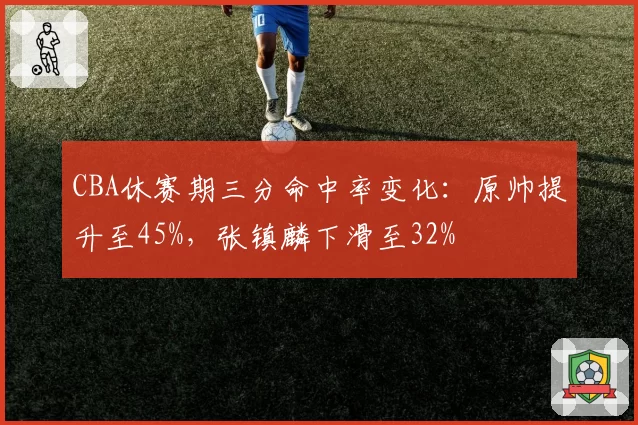 CBA休赛期三分命中率变化:原帅提升至45%,张镇麟下滑至32%
