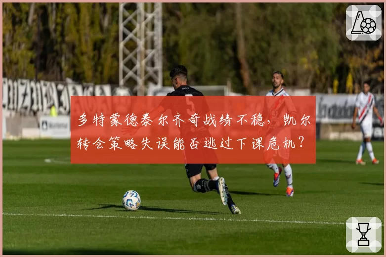 多特蒙德泰尔齐奇战绩不稳，凯尔转会策略失误能否逃过下课危机？
