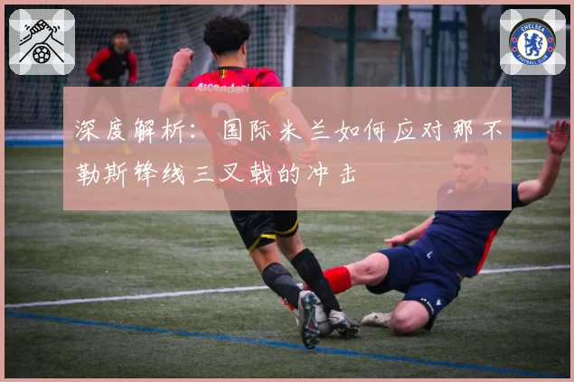 深度解析：国际米兰如何应对那不勒斯锋线三叉戟的冲击