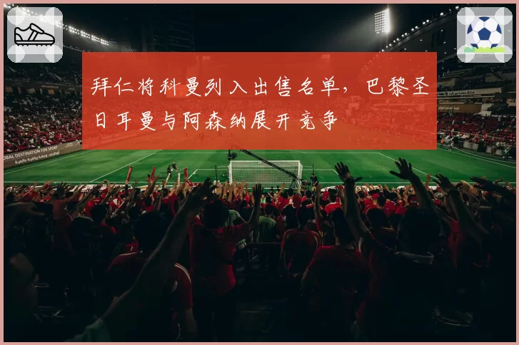 拜仁将科曼列入出售名单，巴黎圣日耳曼与阿森纳展开竞争