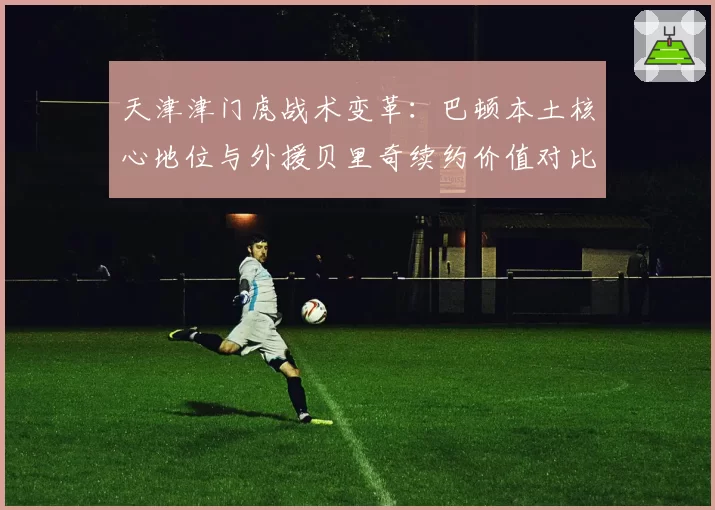 天津津门虎战术变革：巴顿本土核心地位与外援贝里奇续约价值对比