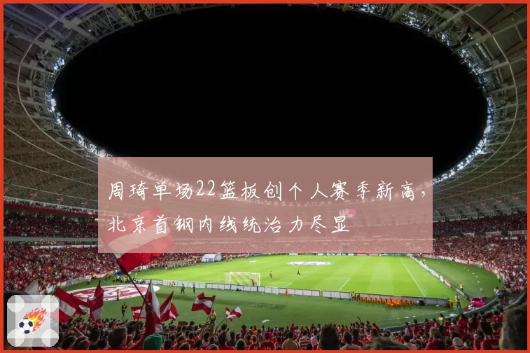 周琦单场22篮板创个人赛季新高,北京首钢内线统治力尽显